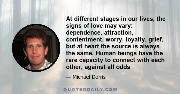 At different stages in our lives, the signs of love may vary: dependence, attraction, contentment, worry, loyalty, grief, but at heart the source is always the same. Human beings have the rare capacity to connect with