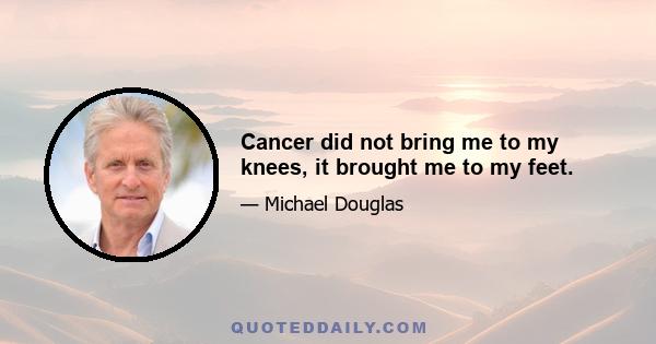 Cancer did not bring me to my knees, it brought me to my feet.