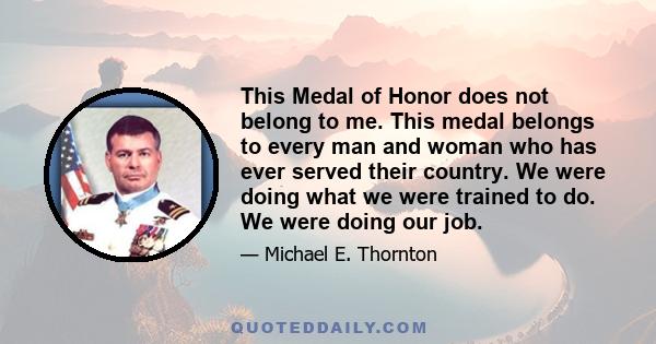 This Medal of Honor does not belong to me. This medal belongs to every man and woman who has ever served their country. We were doing what we were trained to do. We were doing our job.
