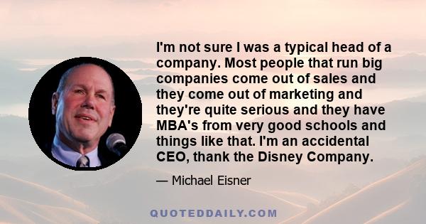 I'm not sure I was a typical head of a company. Most people that run big companies come out of sales and they come out of marketing and they're quite serious and they have MBA's from very good schools and things like