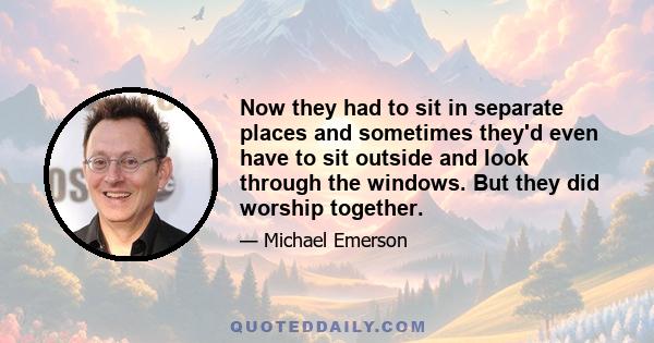 Now they had to sit in separate places and sometimes they'd even have to sit outside and look through the windows. But they did worship together.