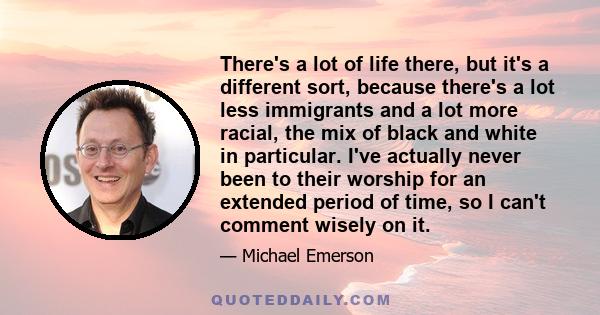 There's a lot of life there, but it's a different sort, because there's a lot less immigrants and a lot more racial, the mix of black and white in particular. I've actually never been to their worship for an extended