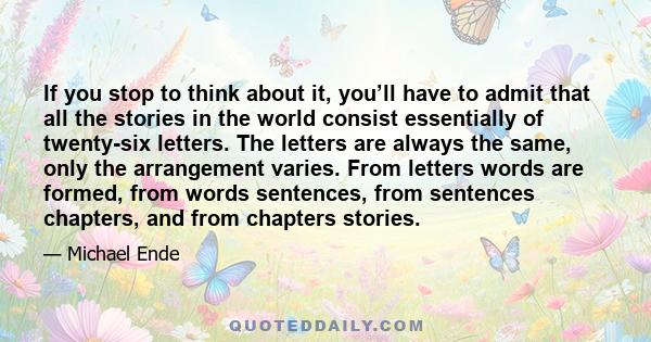 If you stop to think about it, you’ll have to admit that all the stories in the world consist essentially of twenty-six letters. The letters are always the same, only the arrangement varies. From letters words are