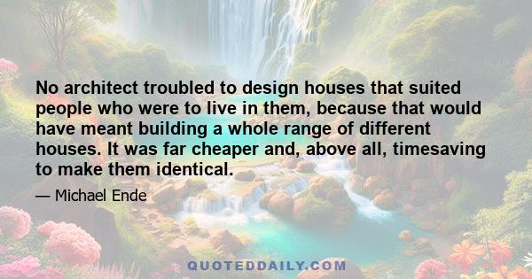 No architect troubled to design houses that suited people who were to live in them, because that would have meant building a whole range of different houses. It was far cheaper and, above all, timesaving to make them