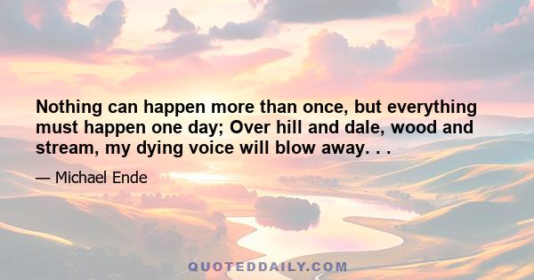 Nothing can happen more than once, but everything must happen one day; Over hill and dale, wood and stream, my dying voice will blow away. . .