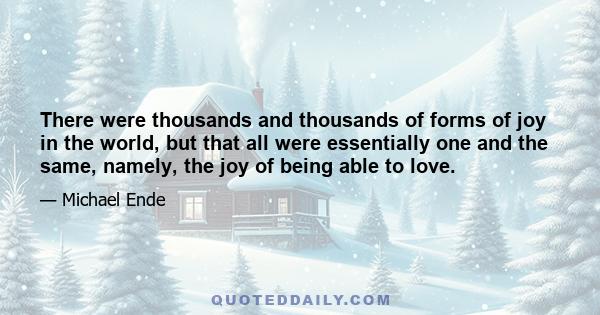 There were thousands and thousands of forms of joy in the world, but that all were essentially one and the same, namely, the joy of being able to love.