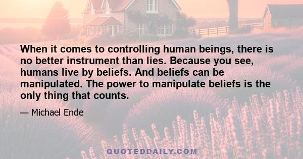 When it comes to controlling human beings, there is no better instrument than lies. Because you see, humans live by beliefs. And beliefs can be manipulated. The power to manipulate beliefs is the only thing that counts.