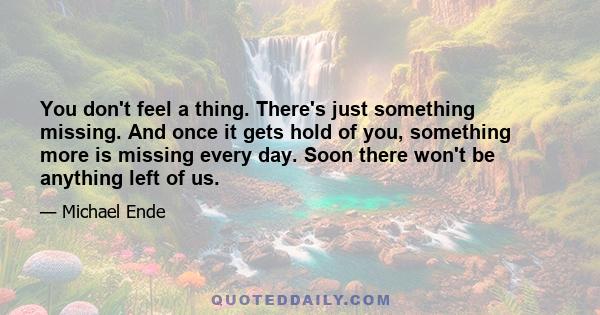 You don't feel a thing. There's just something missing. And once it gets hold of you, something more is missing every day. Soon there won't be anything left of us.