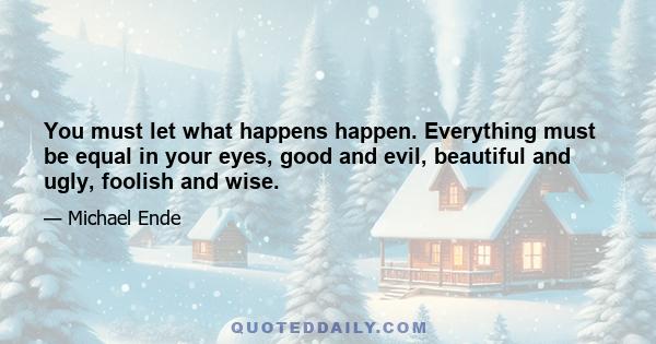 You must let what happens happen. Everything must be equal in your eyes, good and evil, beautiful and ugly, foolish and wise.