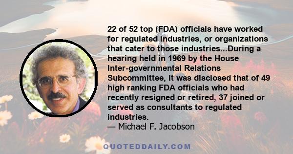 22 of 52 top (FDA) officials have worked for regulated industries, or organizations that cater to those industries...During a hearing held in 1969 by the House Inter-governmental Relations Subcommittee, it was disclosed 