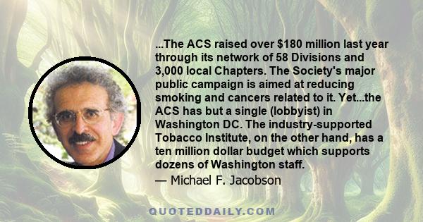 ...The ACS raised over $180 million last year through its network of 58 Divisions and 3,000 local Chapters. The Society's major public campaign is aimed at reducing smoking and cancers related to it. Yet...the ACS has