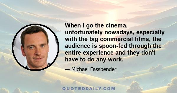 When I go the cinema, unfortunately nowadays, especially with the big commercial films, the audience is spoon-fed through the entire experience and they don't have to do any work.