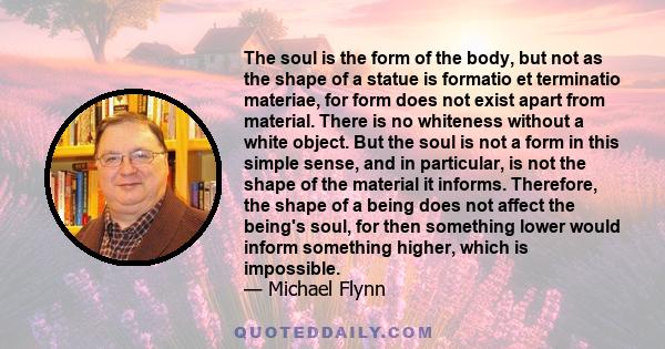 The soul is the form of the body, but not as the shape of a statue is formatio et terminatio materiae, for form does not exist apart from material. There is no whiteness without a white object. But the soul is not a