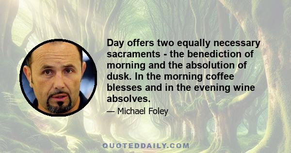 Day offers two equally necessary sacraments - the benediction of morning and the absolution of dusk. In the morning coffee blesses and in the evening wine absolves.