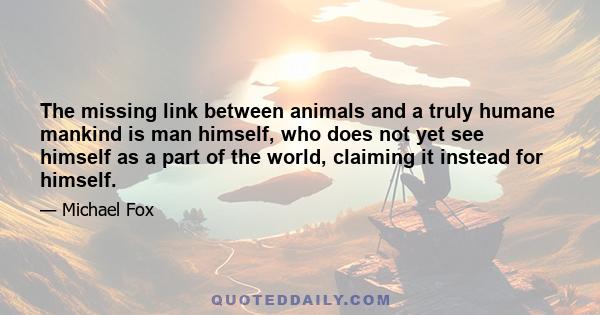 The missing link between animals and a truly humane mankind is man himself, who does not yet see himself as a part of the world, claiming it instead for himself.