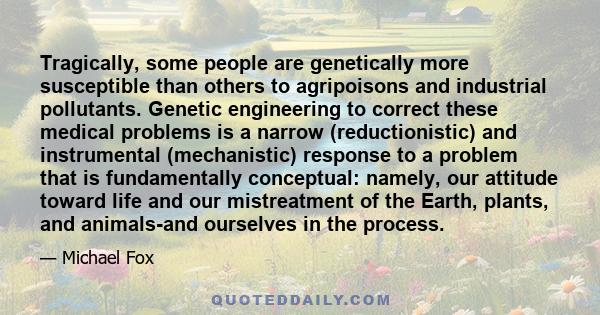 Tragically, some people are genetically more susceptible than others to agripoisons and industrial pollutants. Genetic engineering to correct these medical problems is a narrow (reductionistic) and instrumental