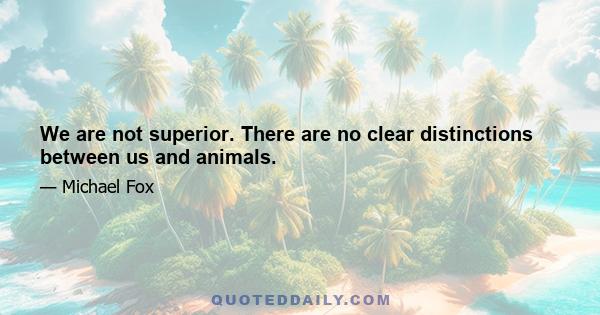 We are not superior. There are no clear distinctions between us and animals.