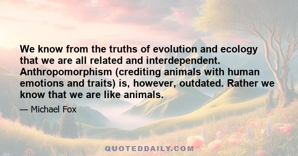 We know from the truths of evolution and ecology that we are all related and interdependent. Anthropomorphism (crediting animals with human emotions and traits) is, however, outdated. Rather we know that we are like