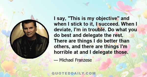 I say, This is my objective and when I stick to it, I succeed. When I deviate, I'm in trouble. Do what you do best and delegate the rest. There are things I do better than others, and there are things I'm horrible at