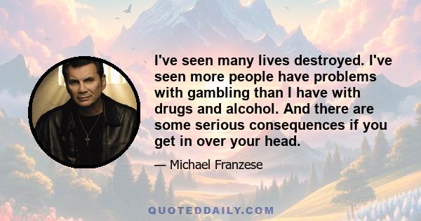 I've seen many lives destroyed. I've seen more people have problems with gambling than I have with drugs and alcohol. And there are some serious consequences if you get in over your head.