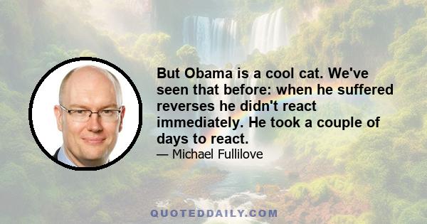 But Obama is a cool cat. We've seen that before: when he suffered reverses he didn't react immediately. He took a couple of days to react.