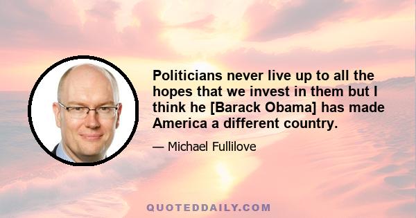 Politicians never live up to all the hopes that we invest in them but I think he [Barack Obama] has made America a different country.