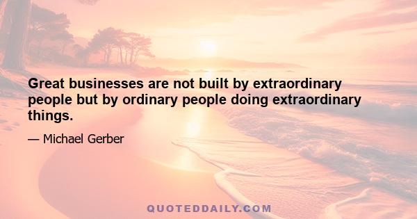 Great businesses are not built by extraordinary people but by ordinary people doing extraordinary things.