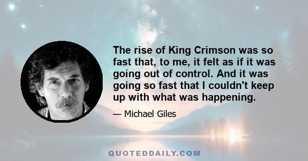 The rise of King Crimson was so fast that, to me, it felt as if it was going out of control. And it was going so fast that I couldn't keep up with what was happening.