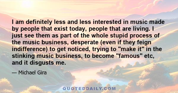 I am definitely less and less interested in music made by people that exist today, people that are living. I just see them as part of the whole stupid process of the music business, desperate (even if they feign