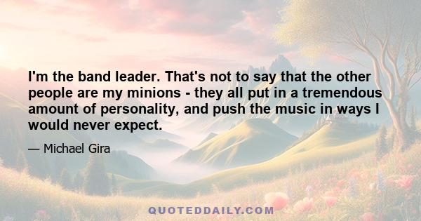 I'm the band leader. That's not to say that the other people are my minions - they all put in a tremendous amount of personality, and push the music in ways I would never expect.