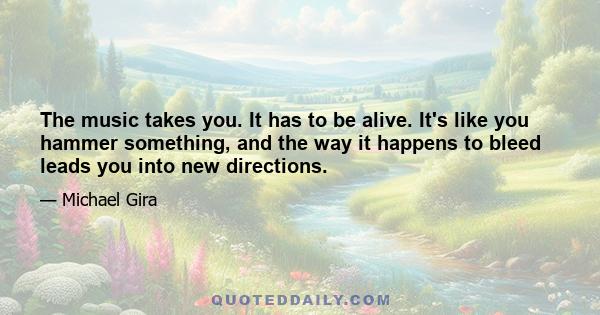 The music takes you. It has to be alive. It's like you hammer something, and the way it happens to bleed leads you into new directions.