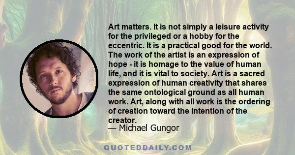 Art matters. It is not simply a leisure activity for the privileged or a hobby for the eccentric. It is a practical good for the world. The work of the artist is an expression of hope - it is homage to the value of