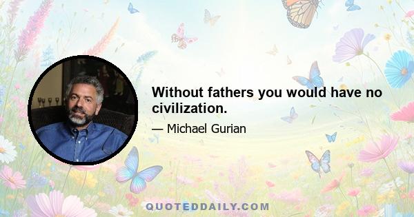 Without fathers you would have no civilization.