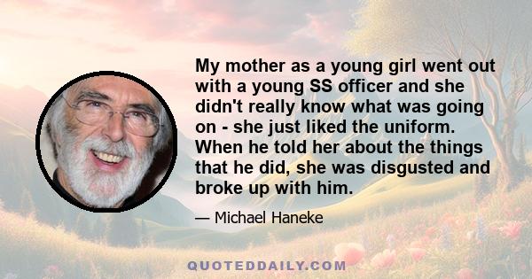 My mother as a young girl went out with a young SS officer and she didn't really know what was going on - she just liked the uniform. When he told her about the things that he did, she was disgusted and broke up with