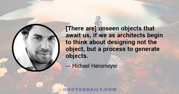 [There are] unseen objects that await us, if we as architects begin to think about designing not the object, but a process to generate objects.