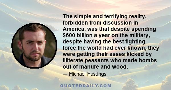 The simple and terrifying reality, forbidden from discussion in America, was that despite spending $600 billion a year on the military, despite having the best fighting force the world had ever known, they were getting