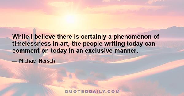 While I believe there is certainly a phenomenon of timelessness in art, the people writing today can comment on today in an exclusive manner.