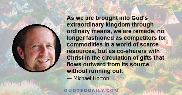 As we are brought into God's extraordinary kingdom through ordinary means, we are remade, no longer fashioned as competitors for commodities in a world of scarce resources, but as co-sharers with Christ in the