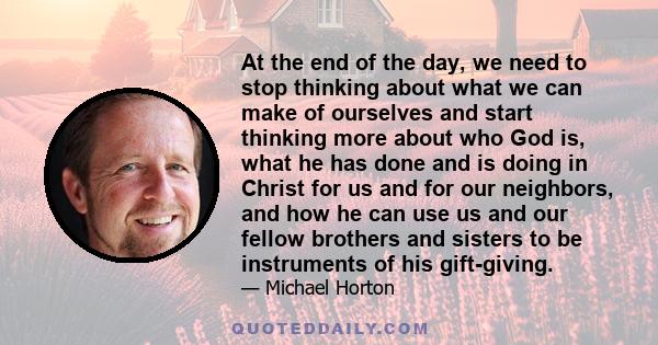 At the end of the day, we need to stop thinking about what we can make of ourselves and start thinking more about who God is, what he has done and is doing in Christ for us and for our neighbors, and how he can use us