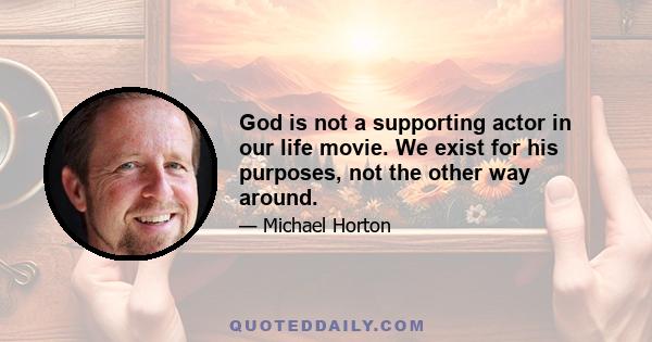 God is not a supporting actor in our life movie. We exist for his purposes, not the other way around.