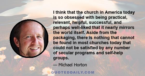 I think that the church in America today is so obsessed with being practical, relevant, helpful, successful, and perhaps well-liked that it nearly mirrors the world itself. Aside from the packaging, there is nothing