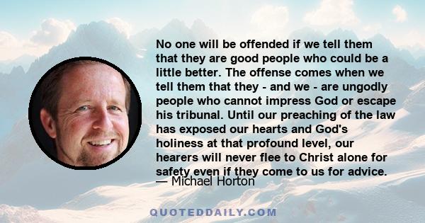 No one will be offended if we tell them that they are good people who could be a little better. The offense comes when we tell them that they - and we - are ungodly people who cannot impress God or escape his tribunal.