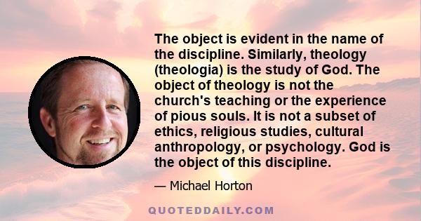 The object is evident in the name of the discipline. Similarly, theology (theologia) is the study of God. The object of theology is not the church's teaching or the experience of pious souls. It is not a subset of