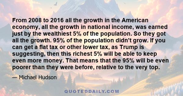 From 2008 to 2016 all the growth in the American economy, all the growth in national income, was earned just by the wealthiest 5% of the population. So they got all the growth. 95% of the population didn't grow. If you