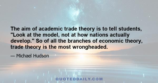 The aim of academic trade theory is to tell students, Look at the model, not at how nations actually develop. So of all the branches of economic theory, trade theory is the most wrongheaded.