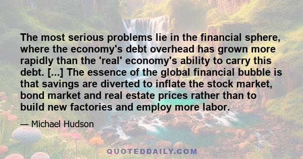 The most serious problems lie in the financial sphere, where the economy's debt overhead has grown more rapidly than the 'real' economy's ability to carry this debt. [...] The essence of the global financial bubble is