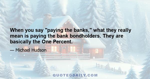 When you say paying the banks, what they really mean is paying the bank bondholders. They are basically the One Percent.