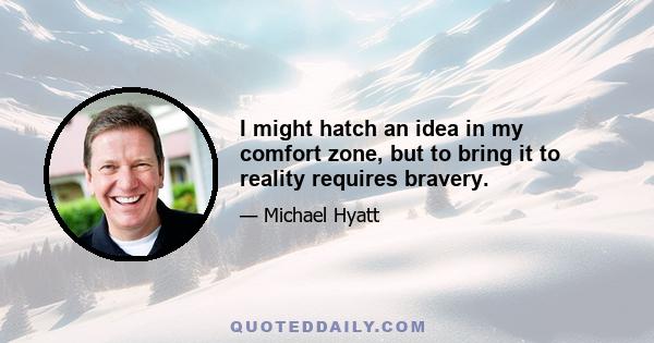 I might hatch an idea in my comfort zone, but to bring it to reality requires bravery.