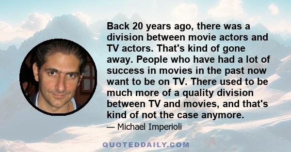 Back 20 years ago, there was a division between movie actors and TV actors. That's kind of gone away. People who have had a lot of success in movies in the past now want to be on TV. There used to be much more of a