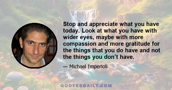 Stop and appreciate what you have today. Look at what you have with wider eyes, maybe with more compassion and more gratitude for the things that you do have and not the things you don’t have.